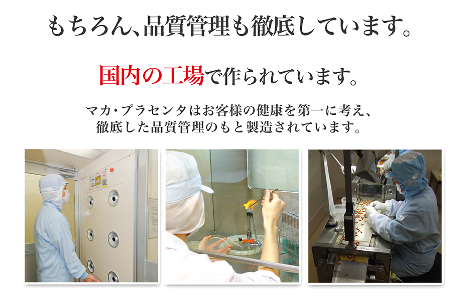 もちろん、品質管理も徹底しています。国内安心安全の工場で作られています。マカ・プラセンタはお客様の健康を第一に考え、徹底した品質管理のもと製造されています。