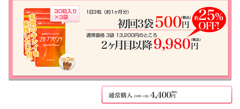 本気キレイを実践したい方。30粒入り×3袋 一日3粒(約1ヶ月分)初回3袋500円通常価格3袋13,200円のところ2ヶ月目以降9,980円毎月3袋定期コースお申込みはこちら 通常購入(30粒×1袋)4,400円通常単品購入 ※定期コースは、最低3回(3ヶ月)はご継続のお約束で、『特別キャンペーン価格』になる毎月自動お届けのコースです。※初回のみ500円で、2回目以降は上記の割引価格にてお届けいたします。※1袋は30粒入りです。(ハードカプセルタイプ)※このキャンペーンは一定人数に達し次第、予告なく終了する場合がございますので予めご了承ください。 お電話でのご注文、お問合せは下記フリーダイヤルまでお気軽にどうぞ。0120-777-593 (携帯・PHSからもご利用いただけます)お電話でのご注文・お問い合わせの際は、必ずキャンペーンナンバー「01」をお電話口でお伝えください。