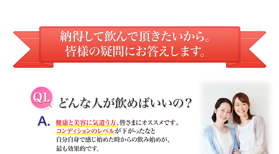 納得して飲んでいただきたいから。皆様の疑問にお答えします。どんな人が飲めばいいの?美容と健康に気遣う方、皆さまにオススメです。コンディションのレベルが下がったなと自分自身で感じ始めた時からの飲み始めが、最も効果的です。