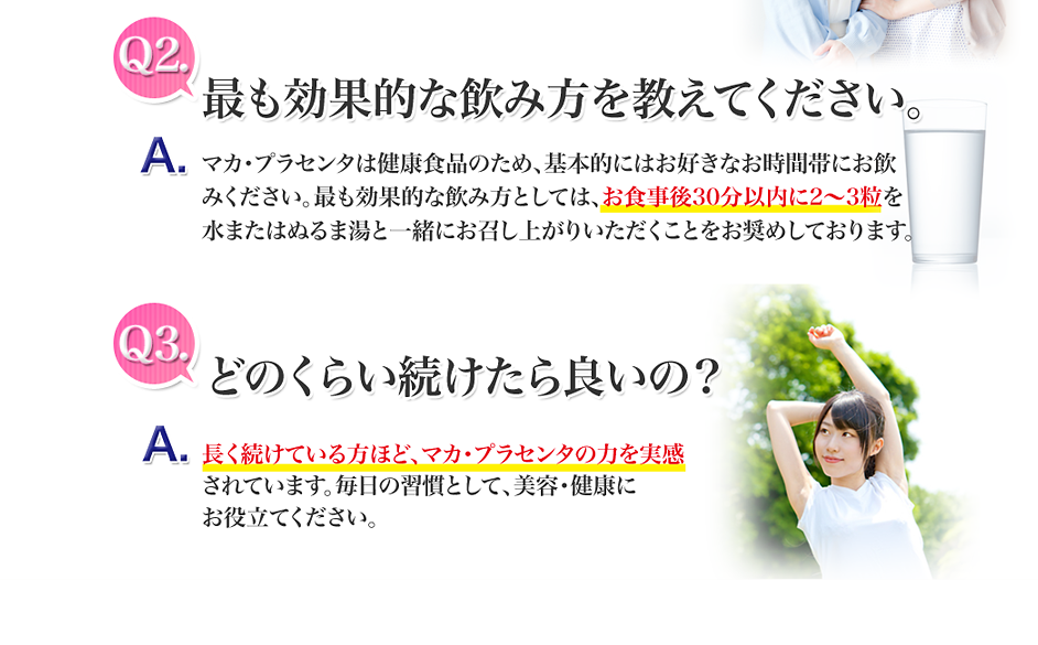 最も効果的な飲み方を教えてください。マカ・プラセンタは健康食品のため、基本的にはお好き なお時間帯にお飲みください。 最も効果的な飲み方としては、お食事後30分以内 に2~3粒を水またはぬるま湯と一緒にお召し上がりいた だくことをお奨めしております。どのくらい続けたらいいの?長く続けている方ほど、マカ・プラセンタの力を実感されています。毎日の習慣として、美容・健康にお役立てください。