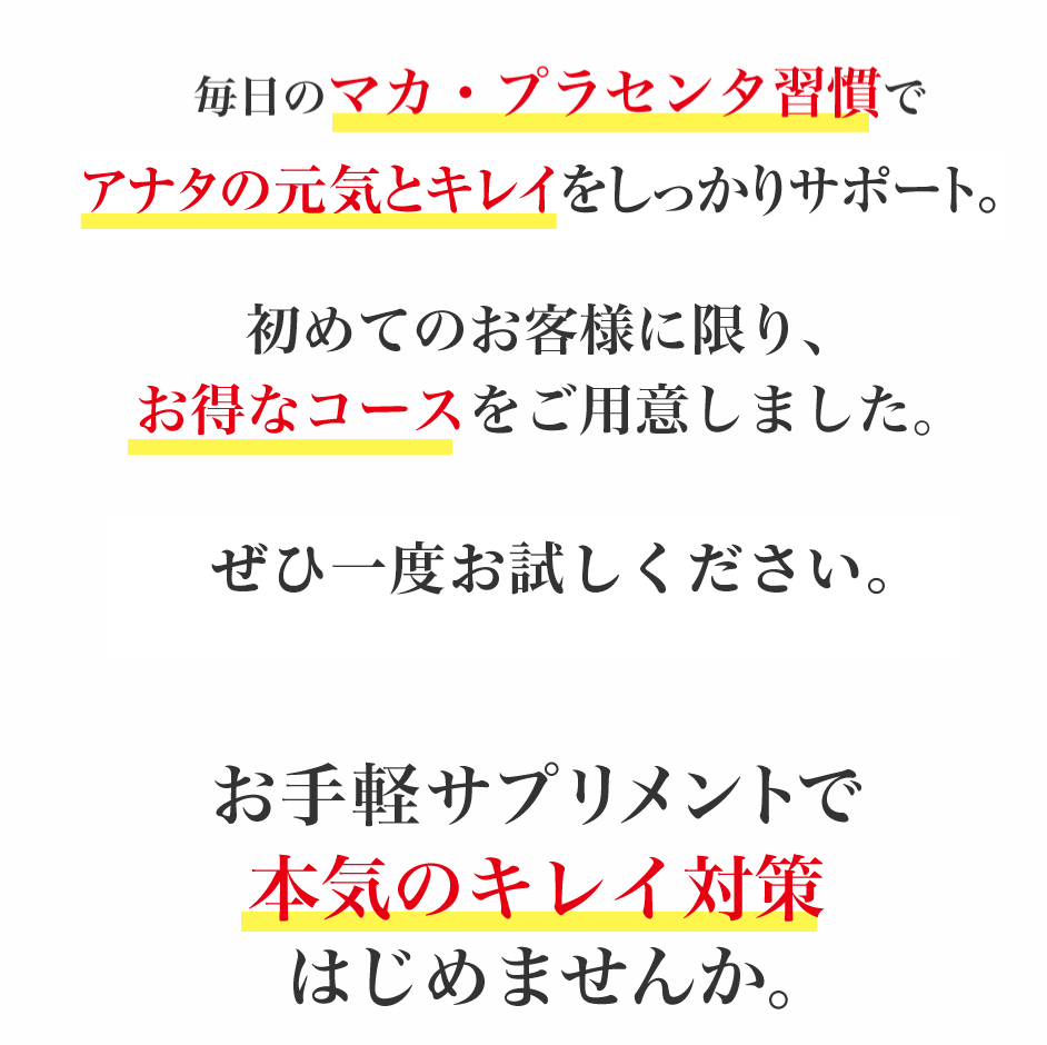 毎日のマカ・プラセンタ習慣でアナタの元気とキレイをしっかりサポート。初めてのお客様に限り、お得なコースをご用意しました。ぜひ一度お試しください。お手軽サプリメントで毎日元気、笑顔の生活はじめませんか。