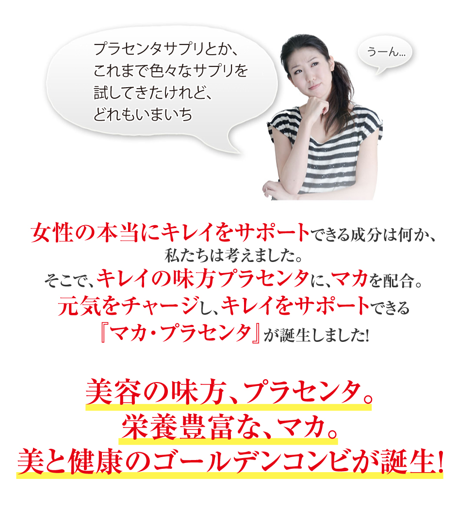 プラセンタサプリとか、これまで色々なサプリを試してきたけれど、どれもいまいち・・・うーん 女性の本当にキレイをサポートできる成分は何か、私たちは考えました。そこで、キレイの味方プラセンタに、マカを配合。元気をチャージし、キレイをサポートできる『マカ・プラセンタ』が誕生しました!