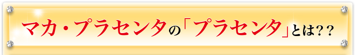 マカ・プラセンタの｢プラセンタ｣とは？？